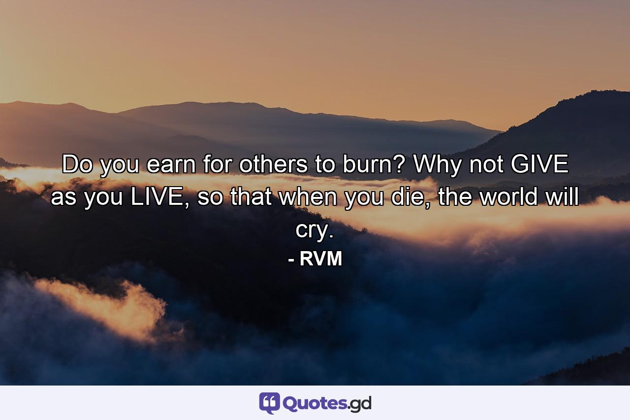 Do you earn for others to burn? Why not GIVE as you LIVE, so that when you die, the world will cry. - Quote by RVM