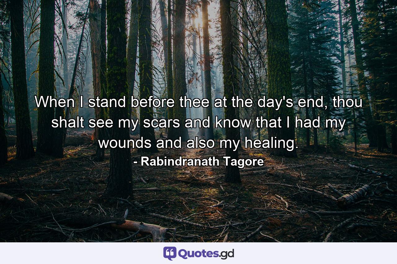 When I stand before thee at the day's end, thou shalt see my scars and know that I had my wounds and also my healing. - Quote by Rabindranath Tagore