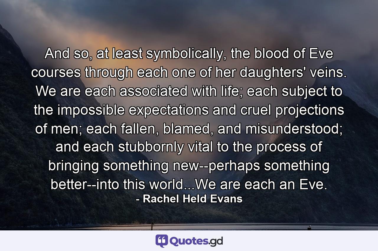 And so, at least symbolically, the blood of Eve courses through each one of her daughters' veins. We are each associated with life; each subject to the impossible expectations and cruel projections of men; each fallen, blamed, and misunderstood; and each stubbornly vital to the process of bringing something new--perhaps something better--into this world...We are each an Eve. - Quote by Rachel Held Evans