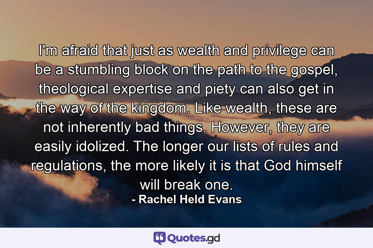 I'm afraid that just as wealth and privilege can be a stumbling block on the path to the gospel, theological expertise and piety can also get in the way of the kingdom. Like wealth, these are not inherently bad things. However, they are easily idolized. The longer our lists of rules and regulations, the more likely it is that God himself will break one. - Quote by Rachel Held Evans