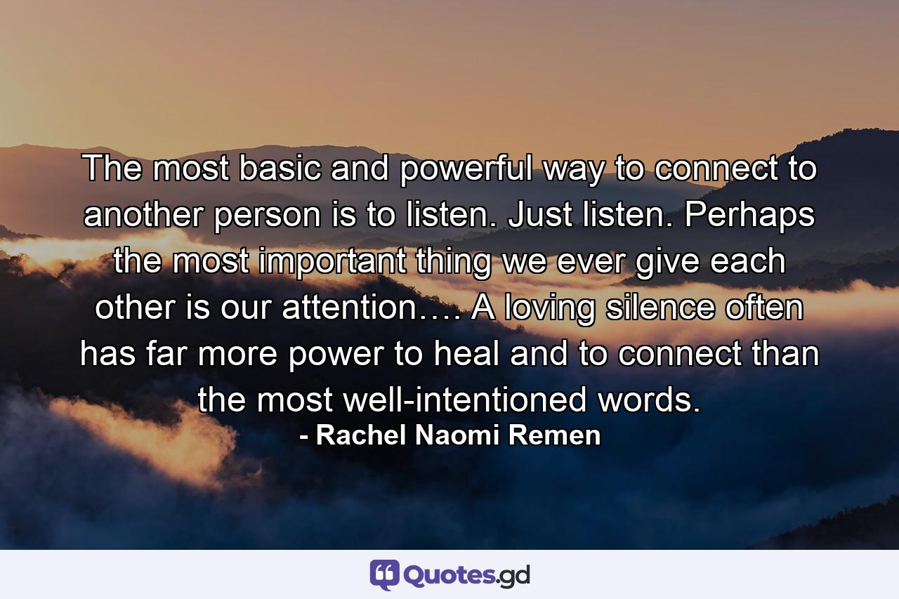 The most basic and powerful way to connect to another person is to listen. Just listen. Perhaps the most important thing we ever give each other is our attention…. A loving silence often has far more power to heal and to connect than the most well-intentioned words. - Quote by Rachel Naomi Remen