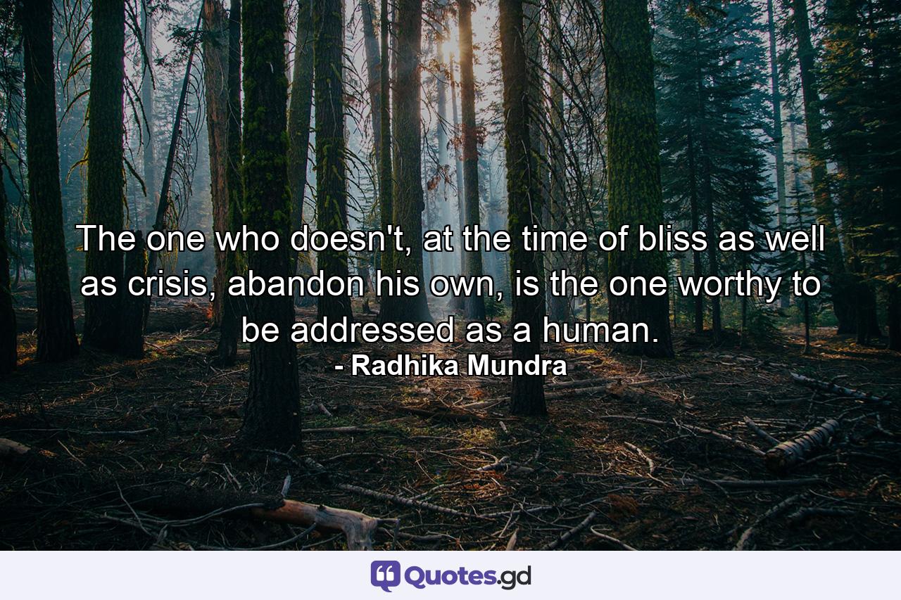 The one who doesn't, at the time of bliss as well as crisis, abandon his own, is the one worthy to be addressed as a human. - Quote by Radhika Mundra