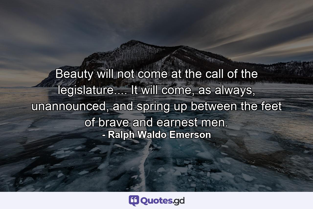 Beauty will not come at the call of the legislature.... It will come, as always, unannounced, and spring up between the feet of brave and earnest men. - Quote by Ralph Waldo Emerson