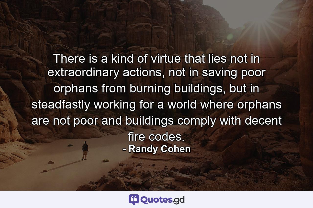 There is a kind of virtue that lies not in extraordinary actions, not in saving poor orphans from burning buildings, but in steadfastly working for a world where orphans are not poor and buildings comply with decent fire codes. - Quote by Randy Cohen