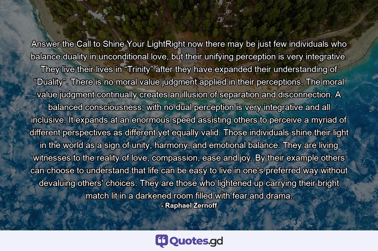 Answer the Call to Shine Your LightRight now there may be just few individuals who balance duality in unconditional love, but their unifying perception is very integrative. They live their lives in “Trinity” after they have expanded their understanding of “Duality”. There is no moral value judgment applied in their perceptions. The moral value judgment continually creates an illusion of separation and disconnection. A balanced consciousness, with no dual perception is very integrative and all inclusive. It expands at an enormous speed assisting others to perceive a myriad of different perspectives as different yet equally valid. Those individuals shine their light in the world as a sign of unity, harmony, and emotional balance. They are living witnesses to the reality of love, compassion, ease and joy. By their example others can choose to understand that life can be easy to live in one's preferred way without devaluing others' choices. They are those who lightened up carrying their bright match lit in a darkened room filled with fear and drama. - Quote by Raphael Zernoff