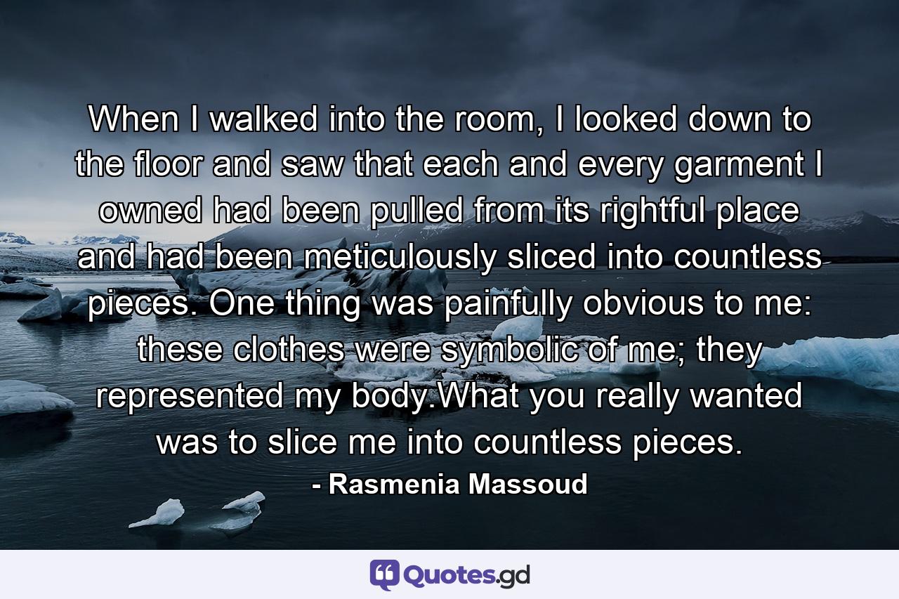 When I walked into the room, I looked down to the floor and saw that each and every garment I owned had been pulled from its rightful place and had been meticulously sliced into countless pieces. One thing was painfully obvious to me: these clothes were symbolic of me; they represented my body.What you really wanted was to slice me into countless pieces. - Quote by Rasmenia Massoud