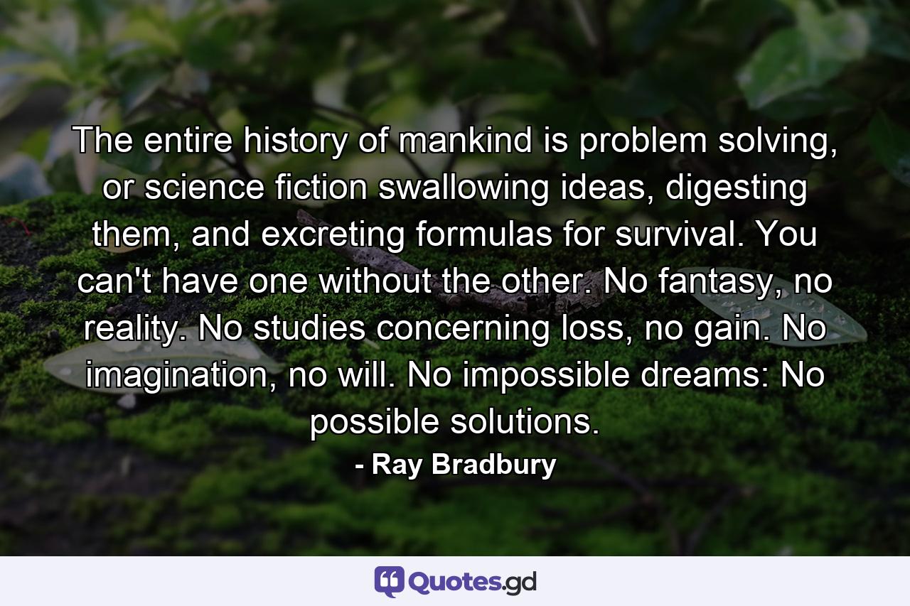 The entire history of mankind is problem solving, or science fiction swallowing ideas, digesting them, and excreting formulas for survival. You can't have one without the other. No fantasy, no reality. No studies concerning loss, no gain. No imagination, no will. No impossible dreams: No possible solutions. - Quote by Ray Bradbury