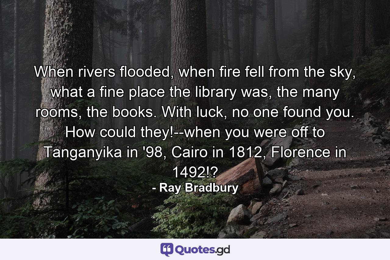 When rivers flooded, when fire fell from the sky, what a fine place the library was, the many rooms, the books. With luck, no one found you. How could they!--when you were off to Tanganyika in '98, Cairo in 1812, Florence in 1492!? - Quote by Ray Bradbury