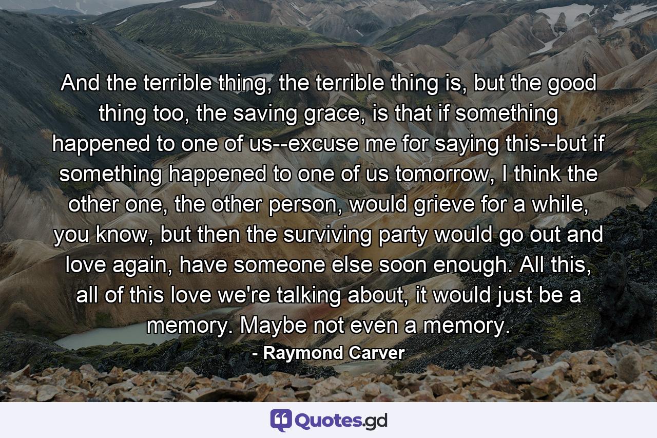 And the terrible thing, the terrible thing is, but the good thing too, the saving grace, is that if something happened to one of us--excuse me for saying this--but if something happened to one of us tomorrow, I think the other one, the other person, would grieve for a while, you know, but then the surviving party would go out and love again, have someone else soon enough. All this, all of this love we're talking about, it would just be a memory. Maybe not even a memory. - Quote by Raymond Carver