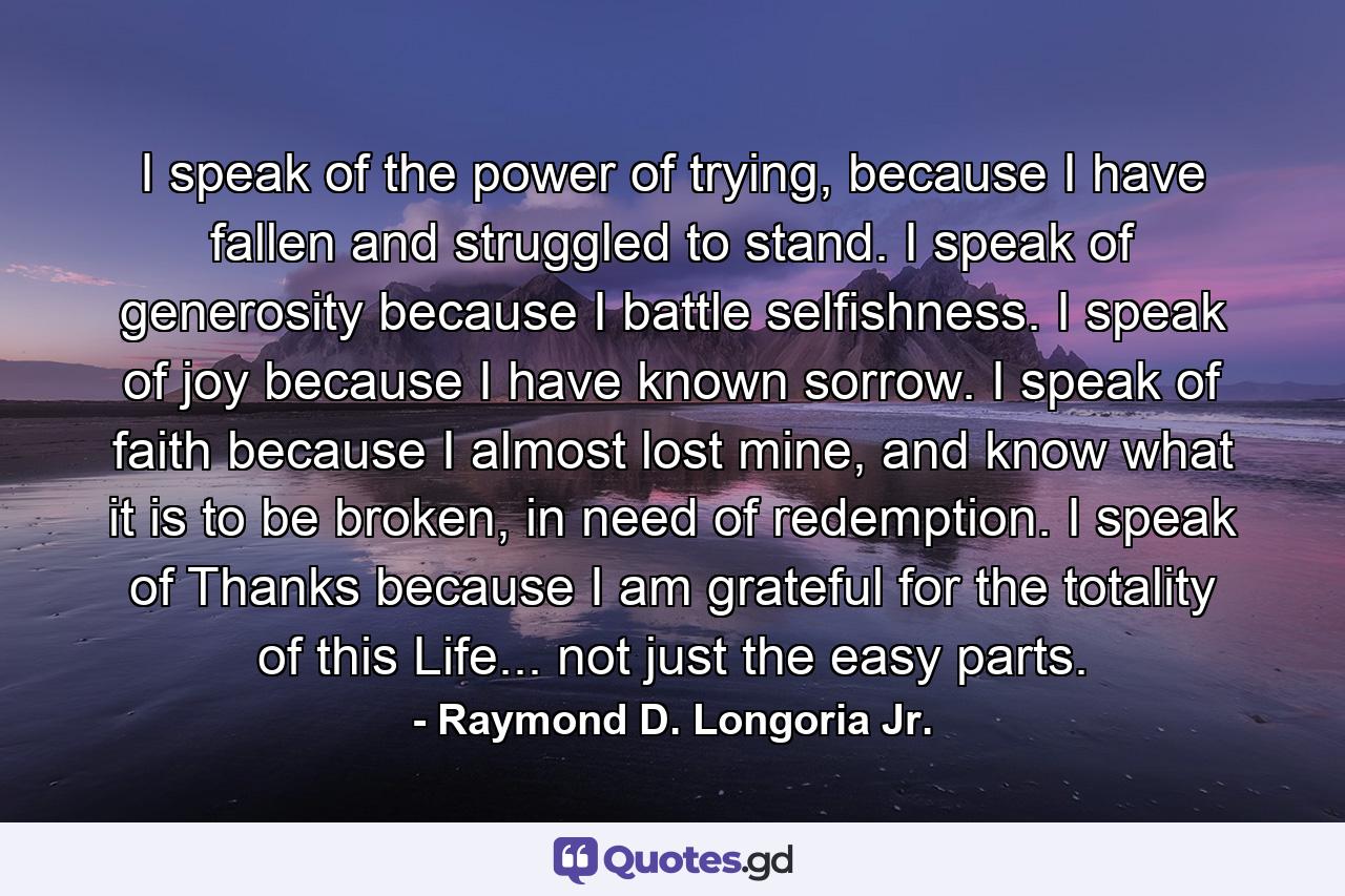 I speak of the power of trying, because I have fallen and struggled to stand. I speak of generosity because I battle selfishness. I speak of joy because I have known sorrow. I speak of faith because I almost lost mine, and know what it is to be broken, in need of redemption. I speak of Thanks because I am grateful for the totality of this Life... not just the easy parts. - Quote by Raymond D. Longoria Jr.