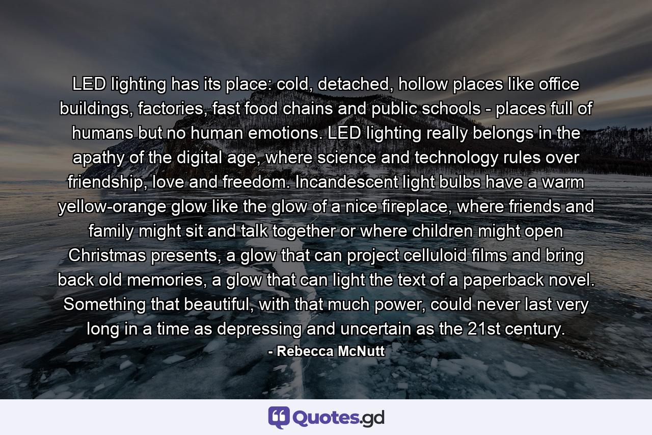 LED lighting has its place: cold, detached, hollow places like office buildings, factories, fast food chains and public schools - places full of humans but no human emotions. LED lighting really belongs in the apathy of the digital age, where science and technology rules over friendship, love and freedom. Incandescent light bulbs have a warm yellow-orange glow like the glow of a nice fireplace, where friends and family might sit and talk together or where children might open Christmas presents, a glow that can project celluloid films and bring back old memories, a glow that can light the text of a paperback novel. Something that beautiful, with that much power, could never last very long in a time as depressing and uncertain as the 21st century. - Quote by Rebecca McNutt