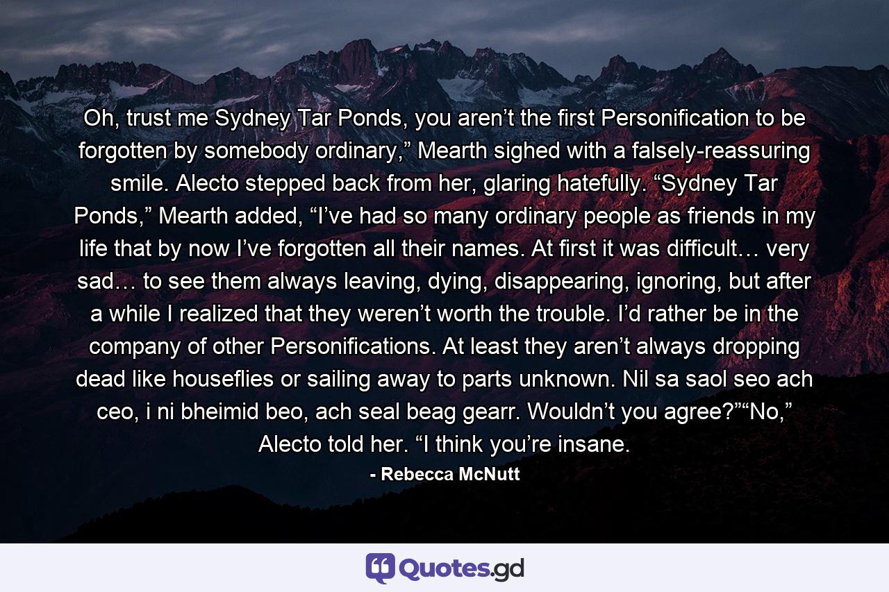 Oh, trust me Sydney Tar Ponds, you aren’t the first Personification to be forgotten by somebody ordinary,” Mearth sighed with a falsely-reassuring smile. Alecto stepped back from her, glaring hatefully. “Sydney Tar Ponds,” Mearth added, “I’ve had so many ordinary people as friends in my life that by now I’ve forgotten all their names. At first it was difficult… very sad… to see them always leaving, dying, disappearing, ignoring, but after a while I realized that they weren’t worth the trouble. I’d rather be in the company of other Personifications. At least they aren’t always dropping dead like houseflies or sailing away to parts unknown. Nil sa saol seo ach ceo, i ni bheimid beo, ach seal beag gearr. Wouldn’t you agree?”“No,” Alecto told her. “I think you’re insane. - Quote by Rebecca McNutt