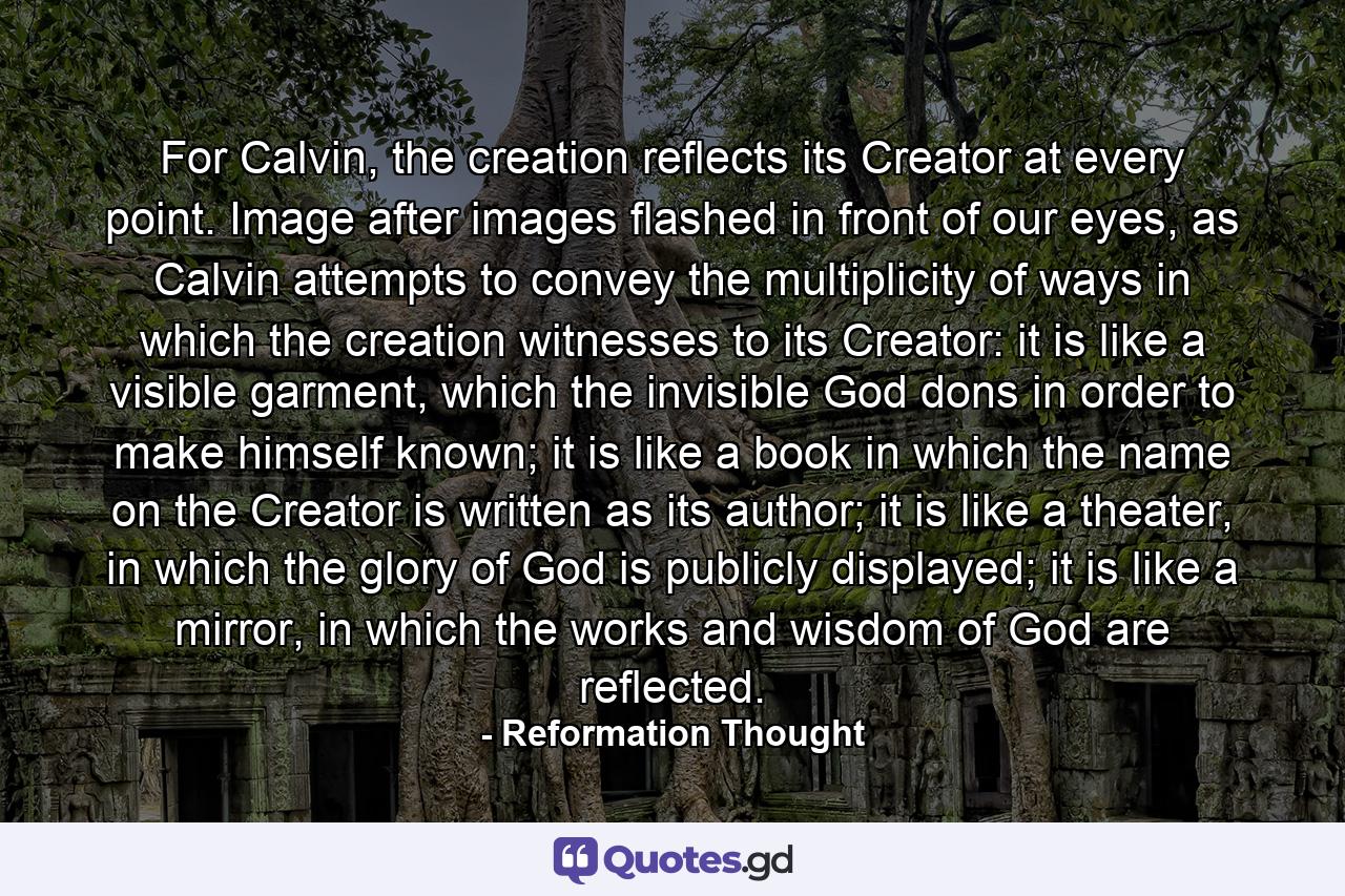 For Calvin, the creation reflects its Creator at every point. Image after images flashed in front of our eyes, as Calvin attempts to convey the multiplicity of ways in which the creation witnesses to its Creator: it is like a visible garment, which the invisible God dons in order to make himself known; it is like a book in which the name on the Creator is written as its author; it is like a theater, in which the glory of God is publicly displayed; it is like a mirror, in which the works and wisdom of God are reflected. - Quote by Reformation Thought