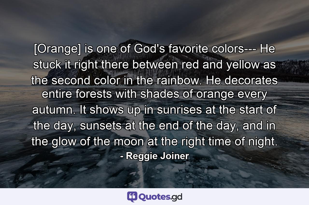 [Orange] is one of God's favorite colors--- He stuck it right there between red and yellow as the second color in the rainbow. He decorates entire forests with shades of orange every autumn. It shows up in sunrises at the start of the day, sunsets at the end of the day, and in the glow of the moon at the right time of night. - Quote by Reggie Joiner