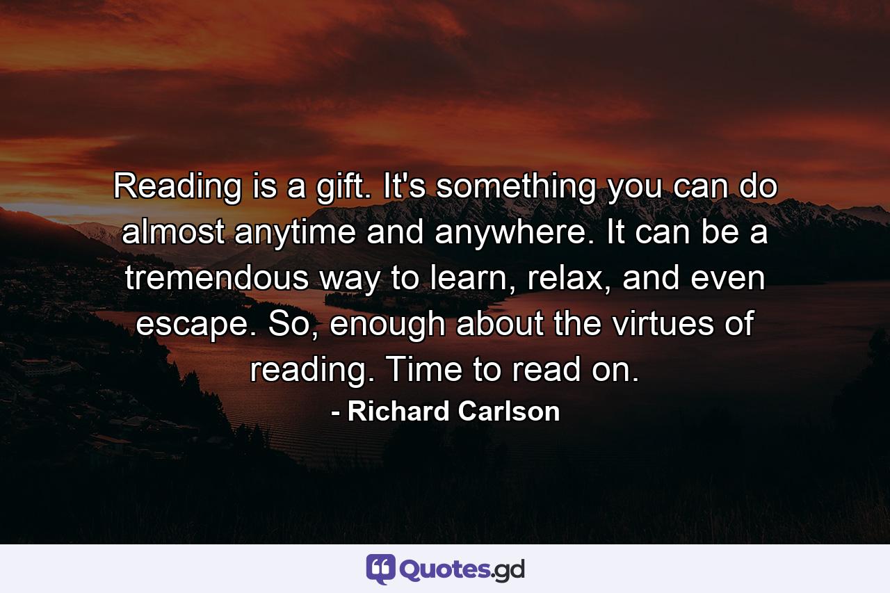 Reading is a gift. It's something you can do almost anytime and anywhere. It can be a tremendous way to learn, relax, and even escape. So, enough about the virtues of reading. Time to read on. - Quote by Richard Carlson