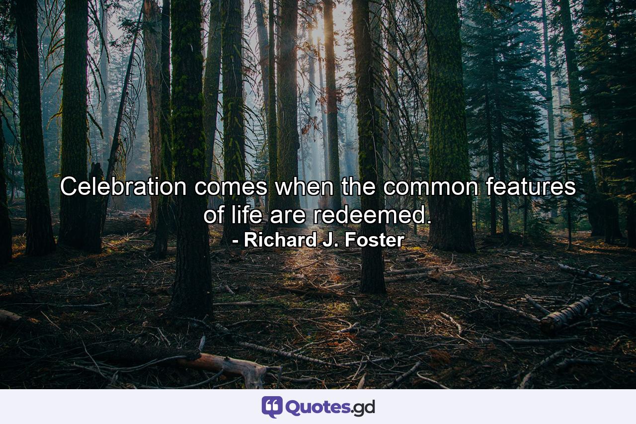 Celebration comes when the common features of life are redeemed. - Quote by Richard J. Foster