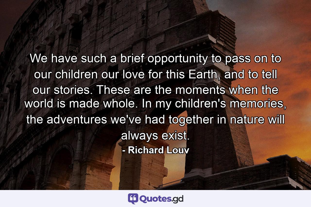 We have such a brief opportunity to pass on to our children our love for this Earth, and to tell our stories. These are the moments when the world is made whole. In my children's memories, the adventures we've had together in nature will always exist. - Quote by Richard Louv