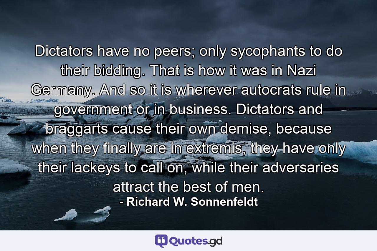 Dictators have no peers; only sycophants to do their bidding. That is how it was in Nazi Germany. And so it is wherever autocrats rule in government or in business. Dictators and braggarts cause their own demise, because when they finally are in extremis, they have only their lackeys to call on, while their adversaries attract the best of men. - Quote by Richard W. Sonnenfeldt