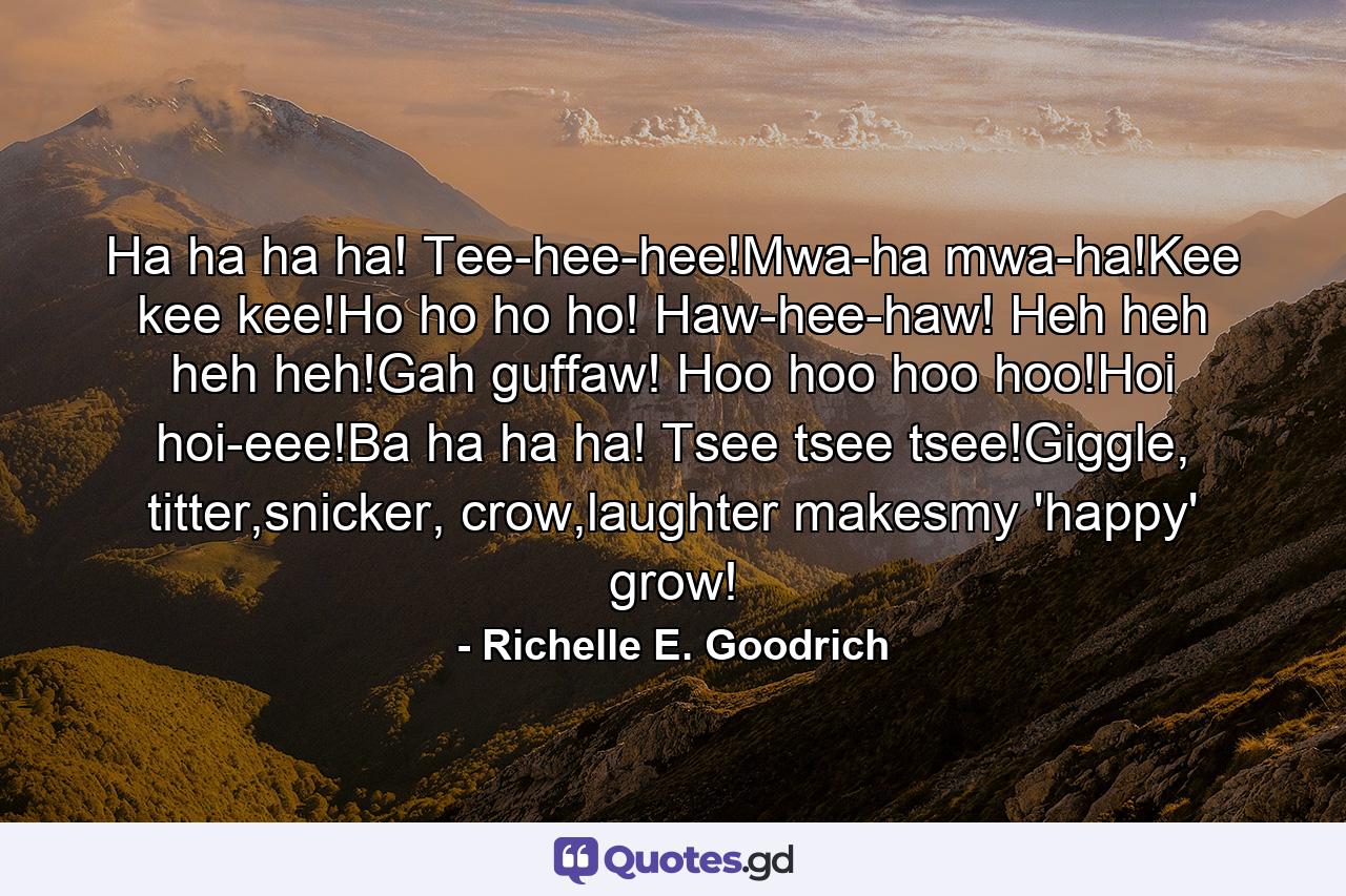 Ha ha ha ha! Tee-hee-hee!Mwa-ha mwa-ha!Kee kee kee!Ho ho ho ho! Haw-hee-haw! Heh heh heh heh!Gah guffaw! Hoo hoo hoo hoo!Hoi hoi-eee!Ba ha ha ha! Tsee tsee tsee!Giggle, titter,snicker, crow,laughter makesmy 'happy' grow! - Quote by Richelle E. Goodrich