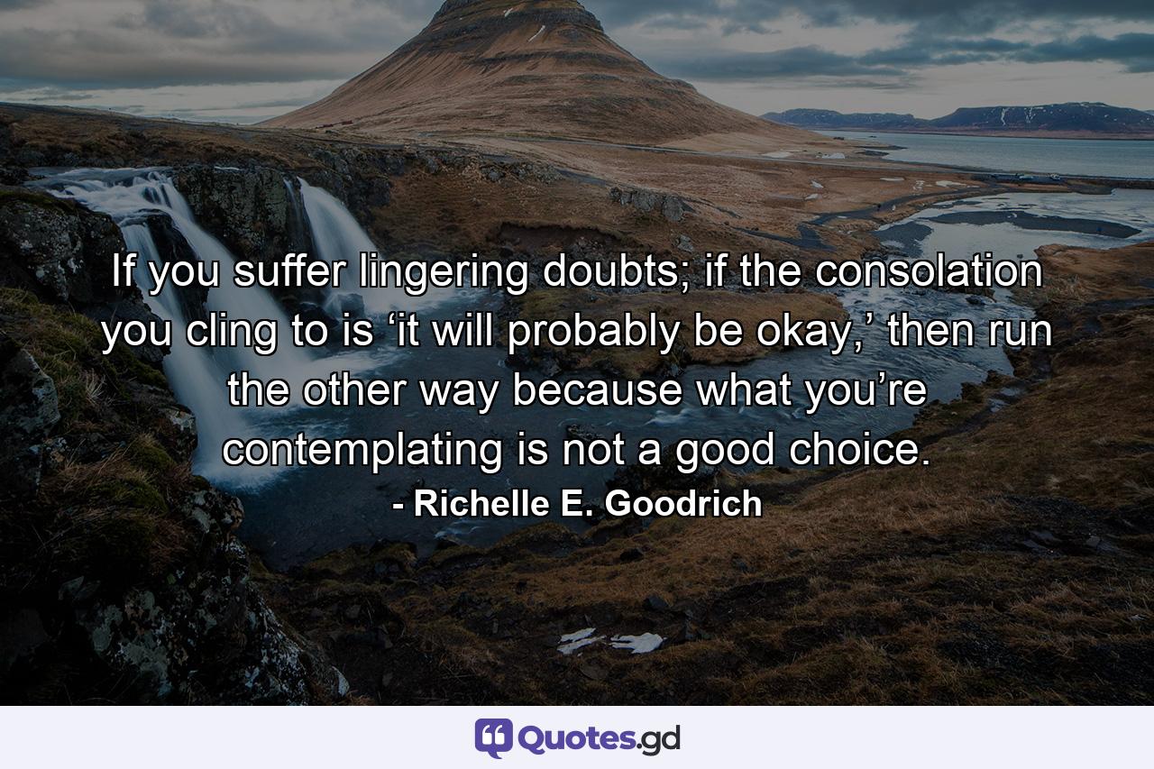 If you suffer lingering doubts; if the consolation you cling to is ‘it will probably be okay,’ then run the other way because what you’re contemplating is not a good choice. - Quote by Richelle E. Goodrich