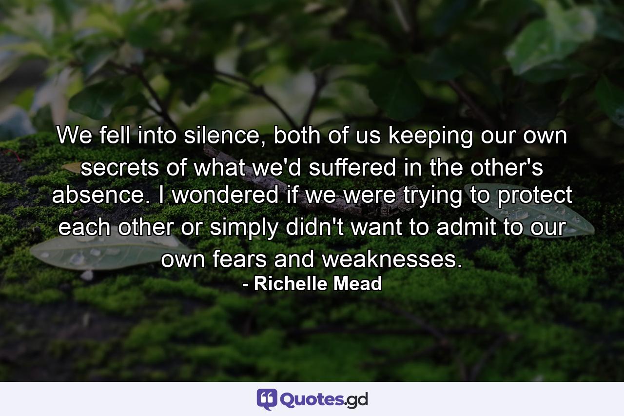 We fell into silence, both of us keeping our own secrets of what we'd suffered in the other's absence. I wondered if we were trying to protect each other or simply didn't want to admit to our own fears and weaknesses. - Quote by Richelle Mead