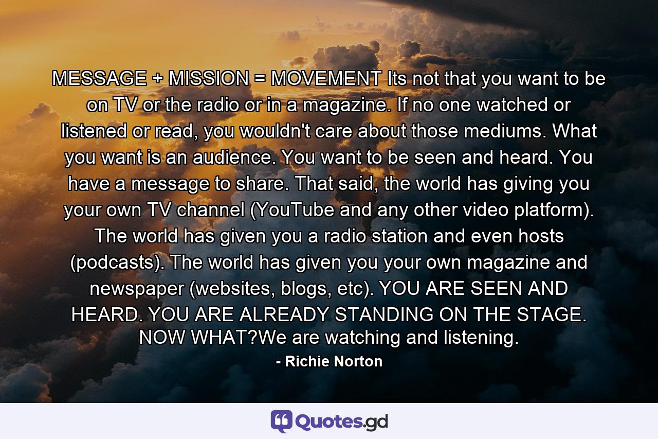 MESSAGE + MISSION = MOVEMENT Its not that you want to be on TV or the radio or in a magazine. If no one watched or listened or read, you wouldn't care about those mediums. What you want is an audience. You want to be seen and heard. You have a message to share. That said, the world has giving you your own TV channel (YouTube and any other video platform). The world has given you a radio station and even hosts (podcasts). The world has given you your own magazine and newspaper (websites, blogs, etc). YOU ARE SEEN AND HEARD. YOU ARE ALREADY STANDING ON THE STAGE. NOW WHAT?We are watching and listening. - Quote by Richie Norton