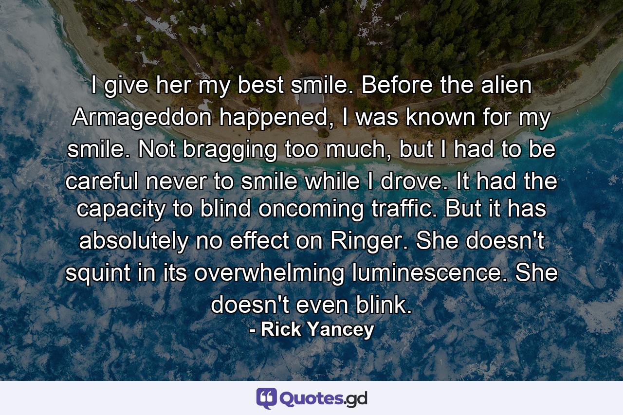 I give her my best smile. Before the alien Armageddon happened, I was known for my smile. Not bragging too much, but I had to be careful never to smile while I drove. It had the capacity to blind oncoming traffic. But it has absolutely no effect on Ringer. She doesn't squint in its overwhelming luminescence. She doesn't even blink. - Quote by Rick Yancey