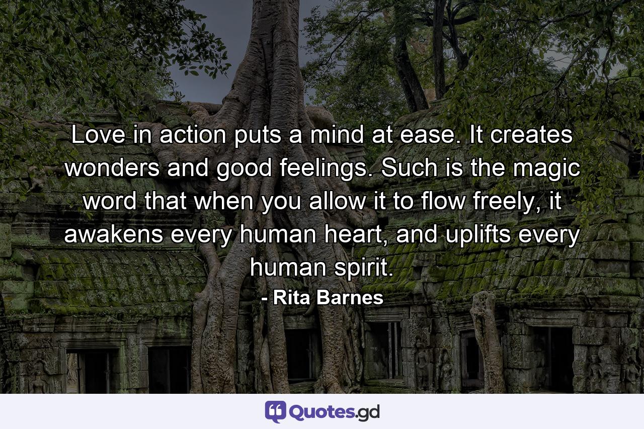 Love in action puts a mind at ease. It creates wonders and good feelings. Such is the magic word that when you allow it to flow freely, it awakens every human heart, and uplifts every human spirit. - Quote by Rita Barnes