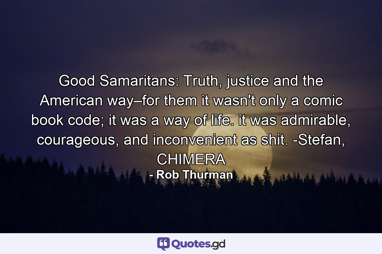 Good Samaritans: Truth, justice and the American way–for them it wasn't only a comic book code; it was a way of life. it was admirable, courageous, and inconvenient as shit. -Stefan, CHIMERA - Quote by Rob Thurman