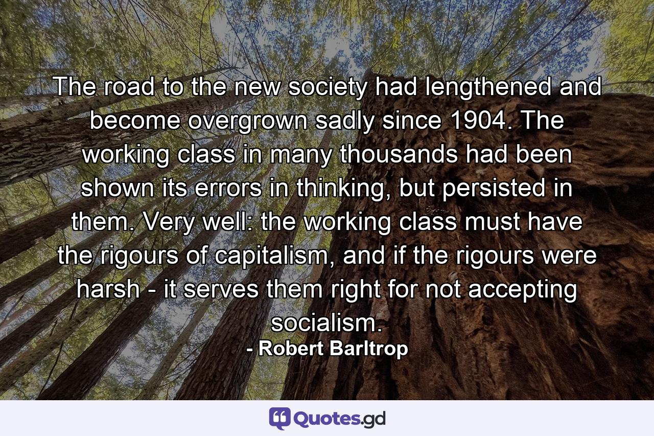 The road to the new society had lengthened and become overgrown sadly since 1904. The working class in many thousands had been shown its errors in thinking, but persisted in them. Very well: the working class must have the rigours of capitalism, and if the rigours were harsh - it serves them right for not accepting socialism. - Quote by Robert Barltrop