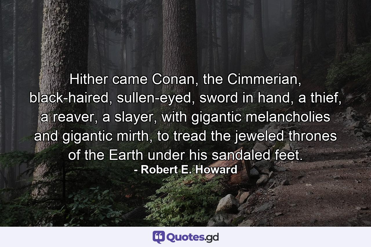 Hither came Conan, the Cimmerian, black-haired, sullen-eyed, sword in hand, a thief, a reaver, a slayer, with gigantic melancholies and gigantic mirth, to tread the jeweled thrones of the Earth under his sandaled feet. - Quote by Robert E. Howard