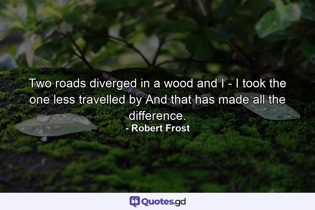 Two roads diverged in a wood and I - I took the one less travelled by  And that has made all the difference. - Quote by Robert Frost