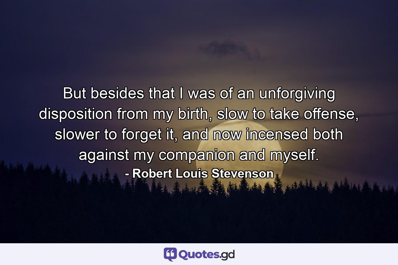 But besides that I was of an unforgiving disposition from my birth, slow to take offense, slower to forget it, and now incensed both against my companion and myself. - Quote by Robert Louis Stevenson