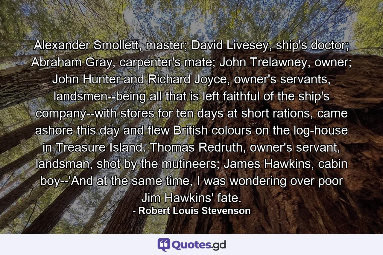 Alexander Smollett, master; David Livesey, ship's doctor; Abraham Gray, carpenter's mate; John Trelawney, owner; John Hunter and Richard Joyce, owner's servants, landsmen--being all that is left faithful of the ship's company--with stores for ten days at short rations, came ashore this day and flew British colours on the log-house in Treasure Island. Thomas Redruth, owner's servant, landsman, shot by the mutineers; James Hawkins, cabin boy--'And at the same time, I was wondering over poor Jim Hawkins' fate. - Quote by Robert Louis Stevenson