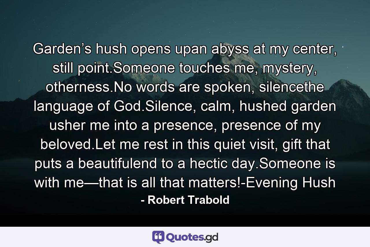 Garden’s hush opens upan abyss at my center, still point.Someone touches me, mystery, otherness.No words are spoken, silencethe language of God.Silence, calm, hushed garden usher me into a presence, presence of my beloved.Let me rest in this quiet visit, gift that puts a beautifulend to a hectic day.Someone is with me—that is all that matters!-Evening Hush - Quote by Robert Trabold