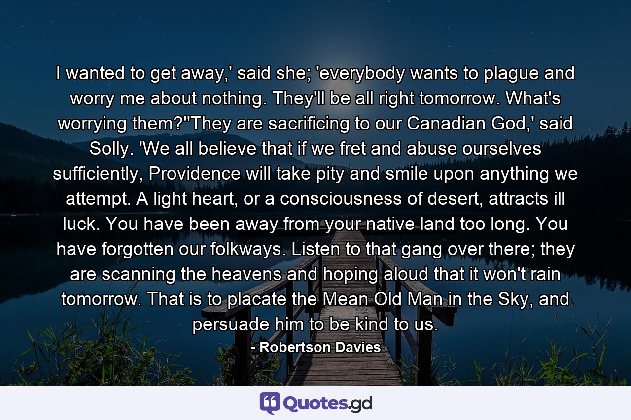 I wanted to get away,' said she; 'everybody wants to plague and worry me about nothing. They'll be all right tomorrow. What's worrying them?''They are sacrificing to our Canadian God,' said Solly. 'We all believe that if we fret and abuse ourselves sufficiently, Providence will take pity and smile upon anything we attempt. A light heart, or a consciousness of desert, attracts ill luck. You have been away from your native land too long. You have forgotten our folkways. Listen to that gang over there; they are scanning the heavens and hoping aloud that it won't rain tomorrow. That is to placate the Mean Old Man in the Sky, and persuade him to be kind to us. - Quote by Robertson Davies