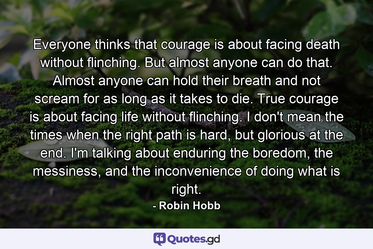 Everyone thinks that courage is about facing death without flinching. But almost anyone can do that. Almost anyone can hold their breath and not scream for as long as it takes to die. True courage is about facing life without flinching. I don't mean the times when the right path is hard, but glorious at the end. I'm talking about enduring the boredom, the messiness, and the inconvenience of doing what is right. - Quote by Robin Hobb