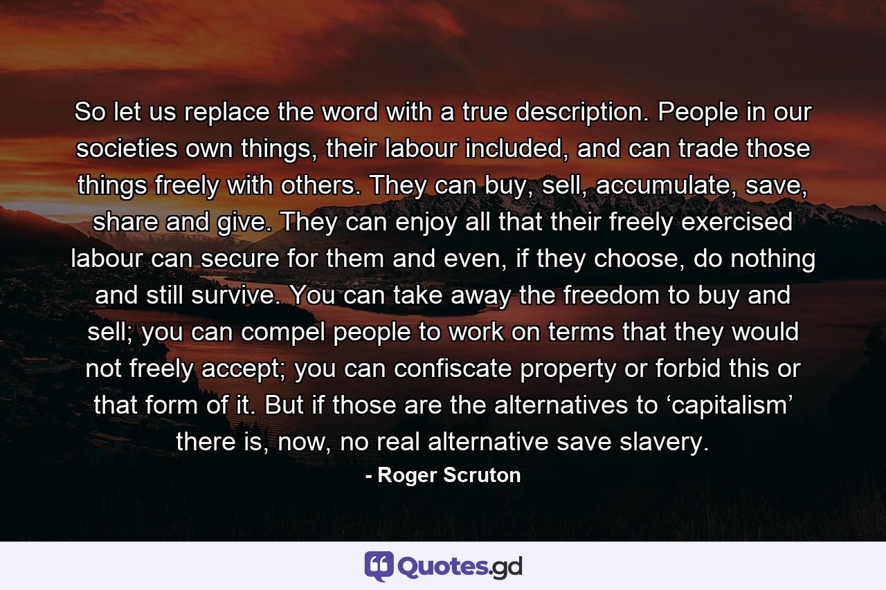 So let us replace the word with a true description. People in our societies own things, their labour included, and can trade those things freely with others. They can buy, sell, accumulate, save, share and give. They can enjoy all that their freely exercised labour can secure for them and even, if they choose, do nothing and still survive. You can take away the freedom to buy and sell; you can compel people to work on terms that they would not freely accept; you can confiscate property or forbid this or that form of it. But if those are the alternatives to ‘capitalism’ there is, now, no real alternative save slavery. - Quote by Roger Scruton