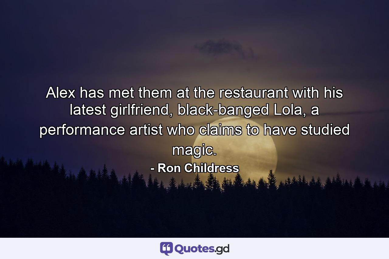 Alex has met them at the restaurant with his latest girlfriend, black-banged Lola, a performance artist who claims to have studied magic. - Quote by Ron Childress