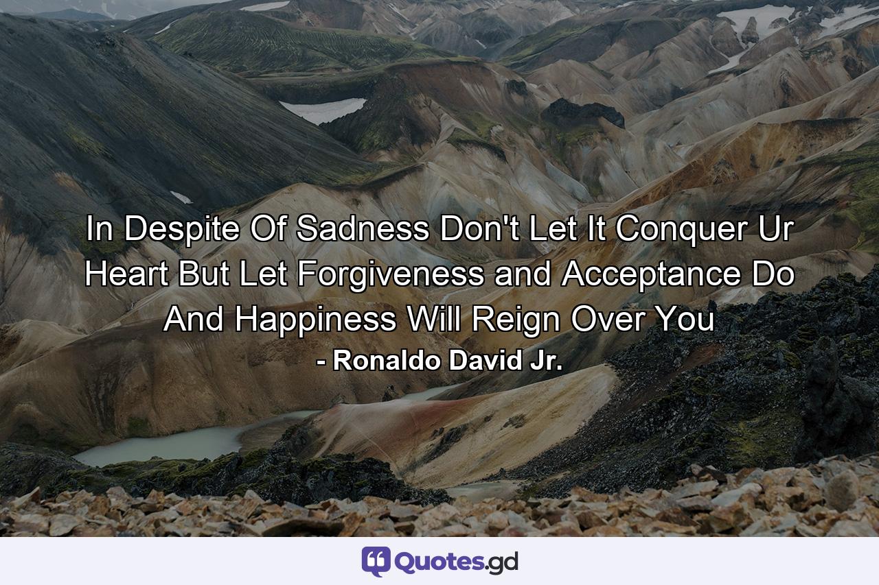 In Despite Of Sadness Don't Let It Conquer Ur Heart But Let Forgiveness and Acceptance Do And Happiness Will Reign Over You - Quote by Ronaldo David Jr.