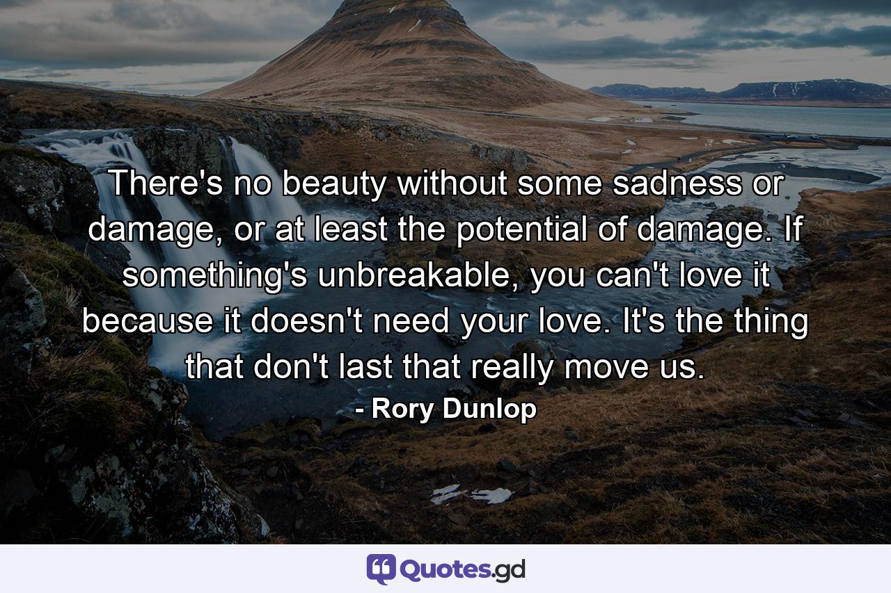 There's no beauty without some sadness or damage, or at least the potential of damage. If something's unbreakable, you can't love it because it doesn't need your love. It's the thing that don't last that really move us. - Quote by Rory Dunlop