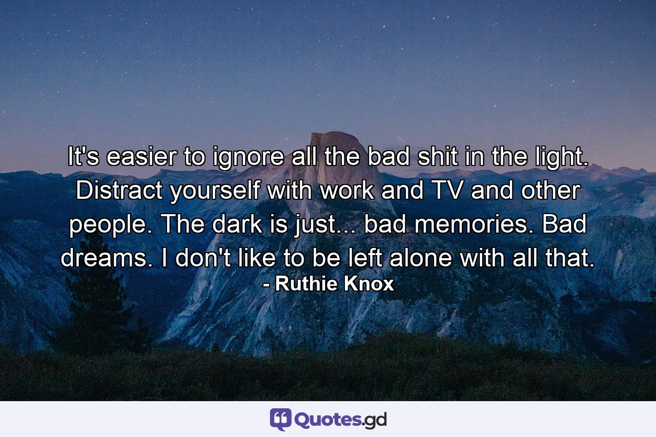 It's easier to ignore all the bad shit in the light. Distract yourself with work and TV and other people. The dark is just... bad memories. Bad dreams. I don't like to be left alone with all that. - Quote by Ruthie Knox