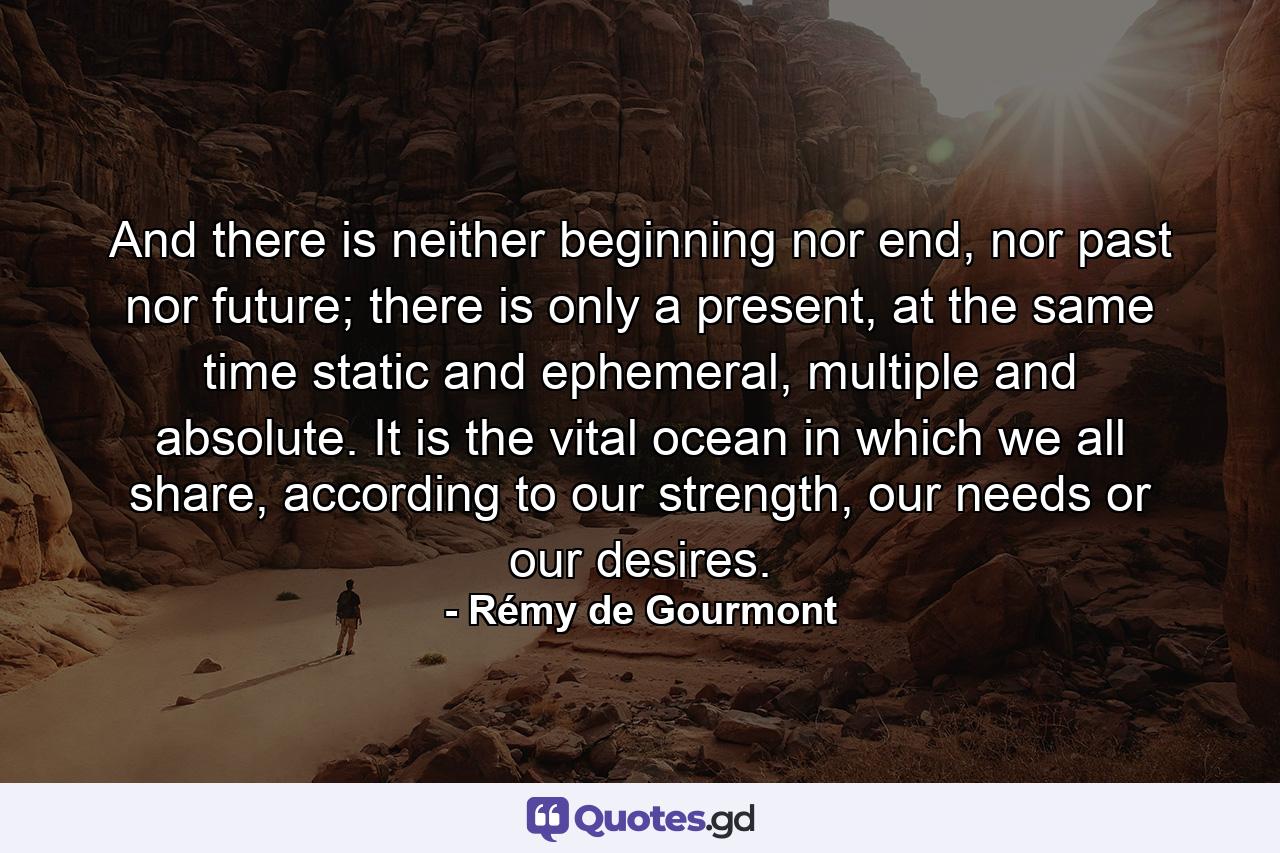 And there is neither beginning nor end, nor past nor future; there is only a present, at the same time static and ephemeral, multiple and absolute. It is the vital ocean in which we all share, according to our strength, our needs or our desires. - Quote by Rémy de Gourmont