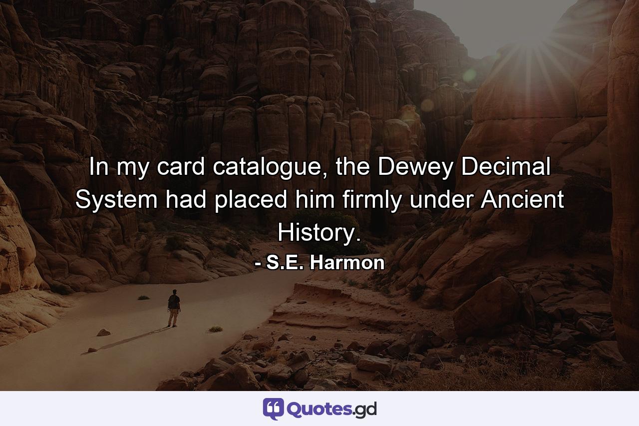 In my card catalogue, the Dewey Decimal System had placed him firmly under Ancient History. - Quote by S.E. Harmon