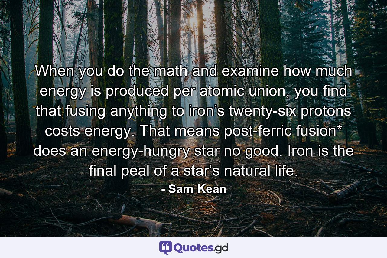 When you do the math and examine how much energy is produced per atomic union, you find that fusing anything to iron’s twenty-six protons costs energy. That means post-ferric fusion* does an energy-hungry star no good. Iron is the final peal of a star’s natural life. - Quote by Sam Kean