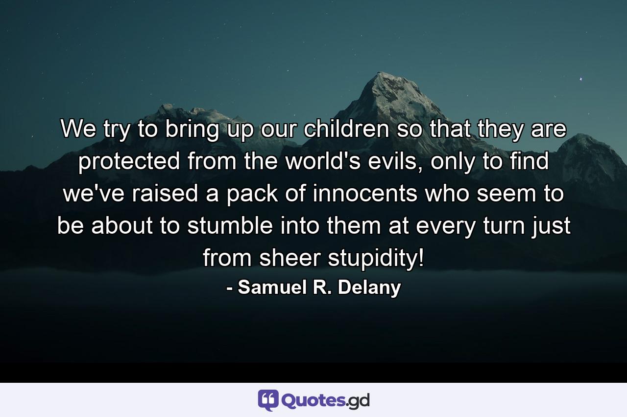 We try to bring up our children so that they are protected from the world's evils, only to find we've raised a pack of innocents who seem to be about to stumble into them at every turn just from sheer stupidity! - Quote by Samuel R. Delany