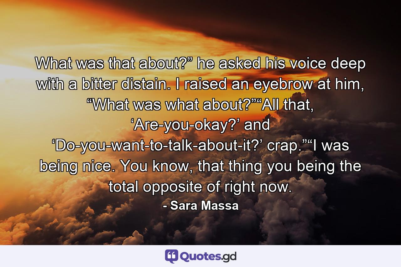 What was that about?” he asked his voice deep with a bitter distain. I raised an eyebrow at him, “What was what about?”“All that, ‘Are-you-okay?’ and ‘Do-you-want-to-talk-about-it?’ crap.”“I was being nice. You know, that thing you being the total opposite of right now. - Quote by Sara Massa