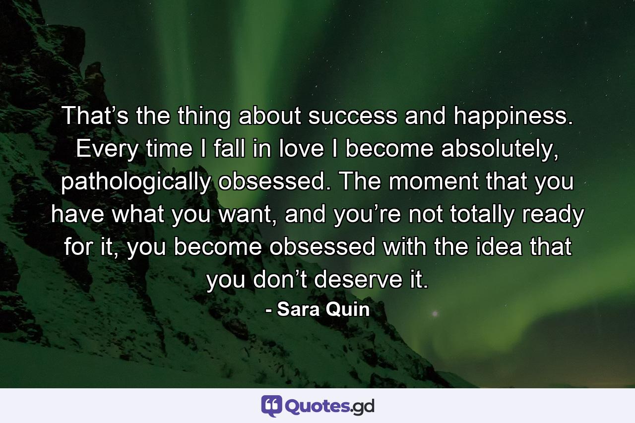 That’s the thing about success and happiness. Every time I fall in love I become absolutely, pathologically obsessed. The moment that you have what you want, and you’re not totally ready for it, you become obsessed with the idea that you don’t deserve it. - Quote by Sara Quin