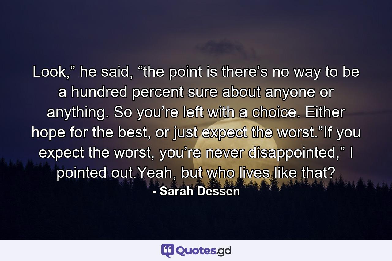 Look,” he said, “the point is there’s no way to be a hundred percent sure about anyone or anything. So you’re left with a choice. Either hope for the best, or just expect the worst.”If you expect the worst, you’re never disappointed,” I pointed out.Yeah, but who lives like that? - Quote by Sarah Dessen