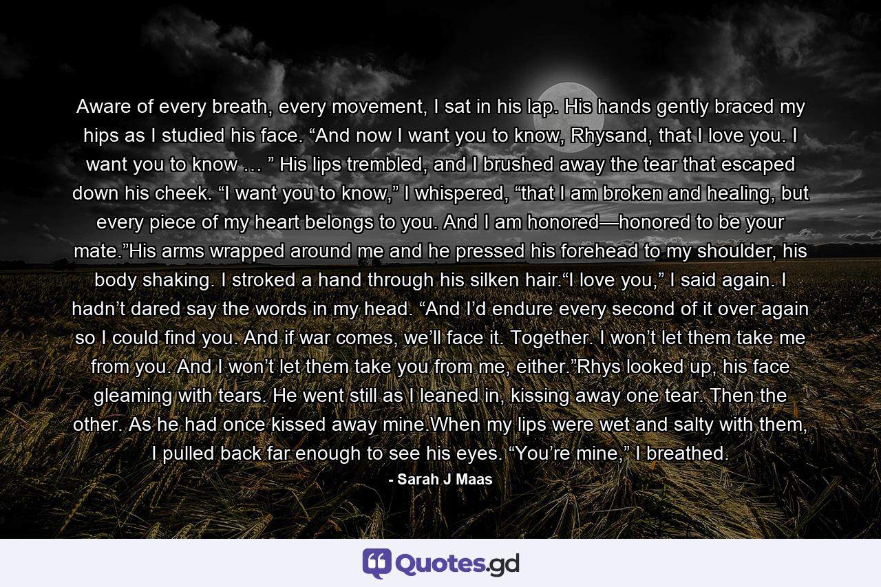 Aware of every breath, every movement, I sat in his lap. His hands gently braced my hips as I studied his face. “And now I want you to know, Rhysand, that I love you. I want you to know … ” His lips trembled, and I brushed away the tear that escaped down his cheek. “I want you to know,” I whispered, “that I am broken and healing, but every piece of my heart belongs to you. And I am honored—honored to be your mate.”His arms wrapped around me and he pressed his forehead to my shoulder, his body shaking. I stroked a hand through his silken hair.“I love you,” I said again. I hadn’t dared say the words in my head. “And I’d endure every second of it over again so I could find you. And if war comes, we’ll face it. Together. I won’t let them take me from you. And I won’t let them take you from me, either.”Rhys looked up, his face gleaming with tears. He went still as I leaned in, kissing away one tear. Then the other. As he had once kissed away mine.When my lips were wet and salty with them, I pulled back far enough to see his eyes. “You’re mine,” I breathed. - Quote by Sarah J Maas